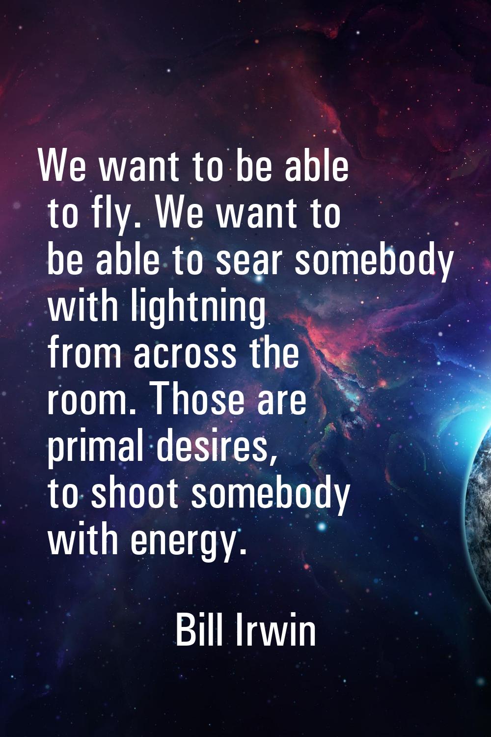 We want to be able to fly. We want to be able to sear somebody with lightning from across the room.