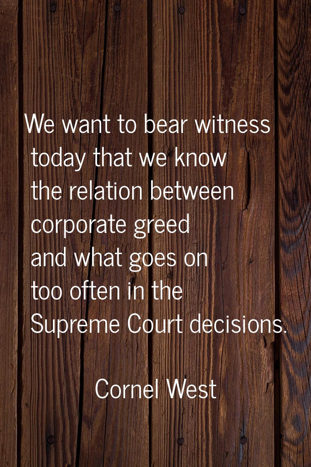 We want to bear witness today that we know the relation between corporate greed and what goes on to