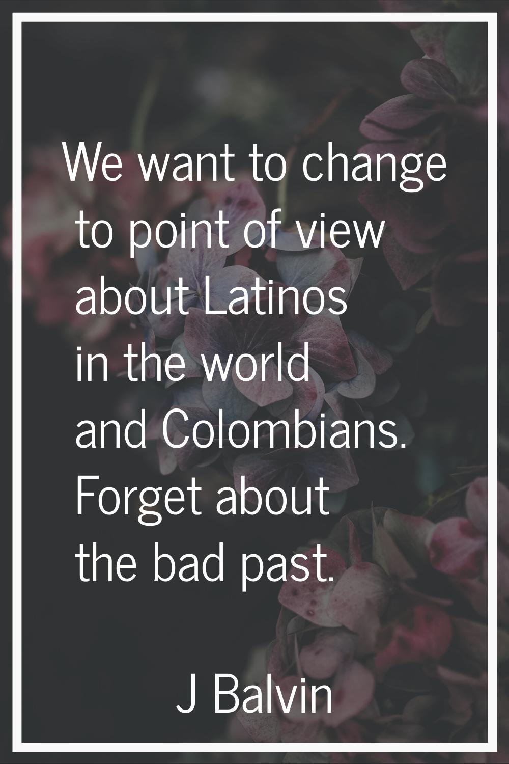 We want to change to point of view about Latinos in the world and Colombians. Forget about the bad 