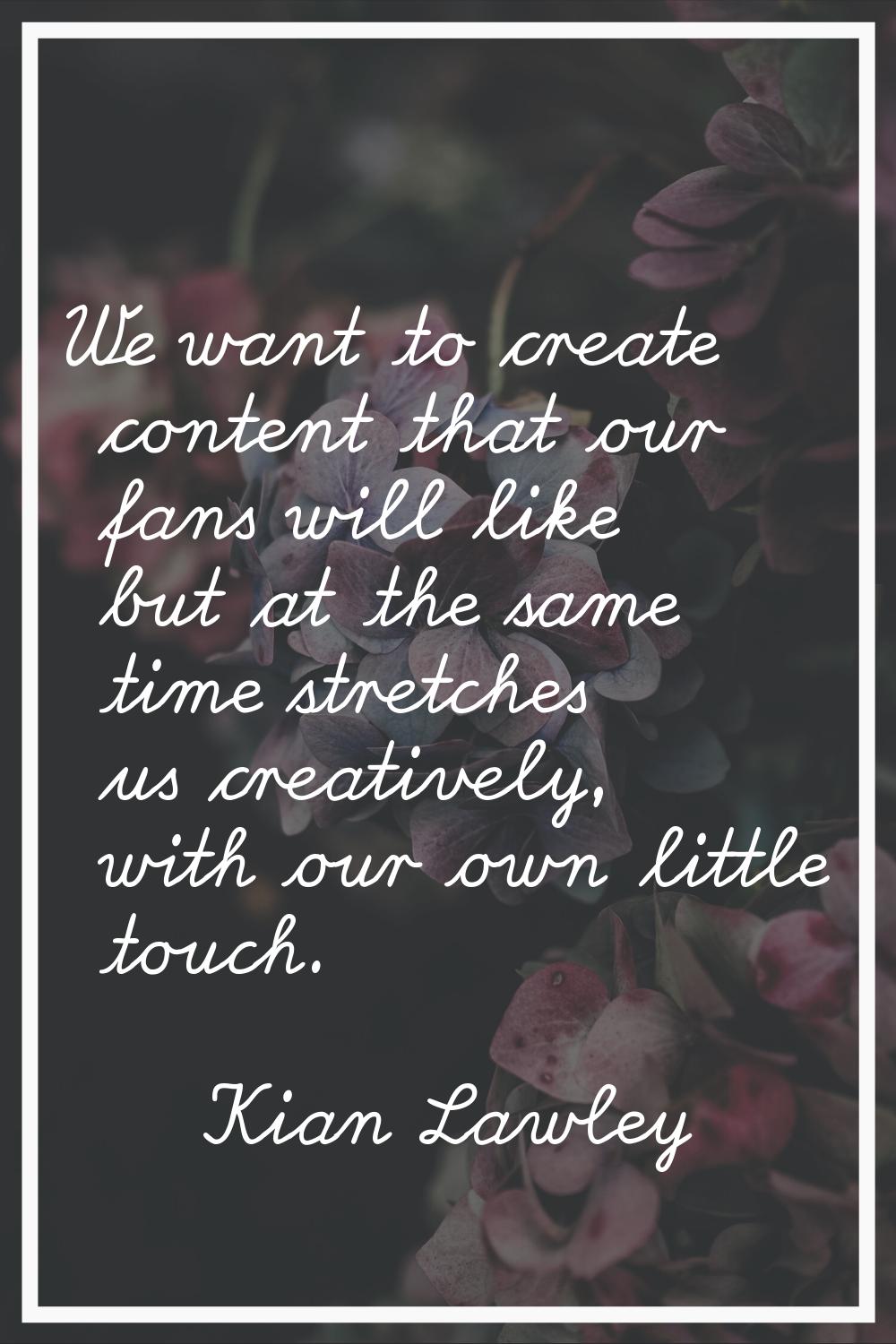 We want to create content that our fans will like but at the same time stretches us creatively, wit