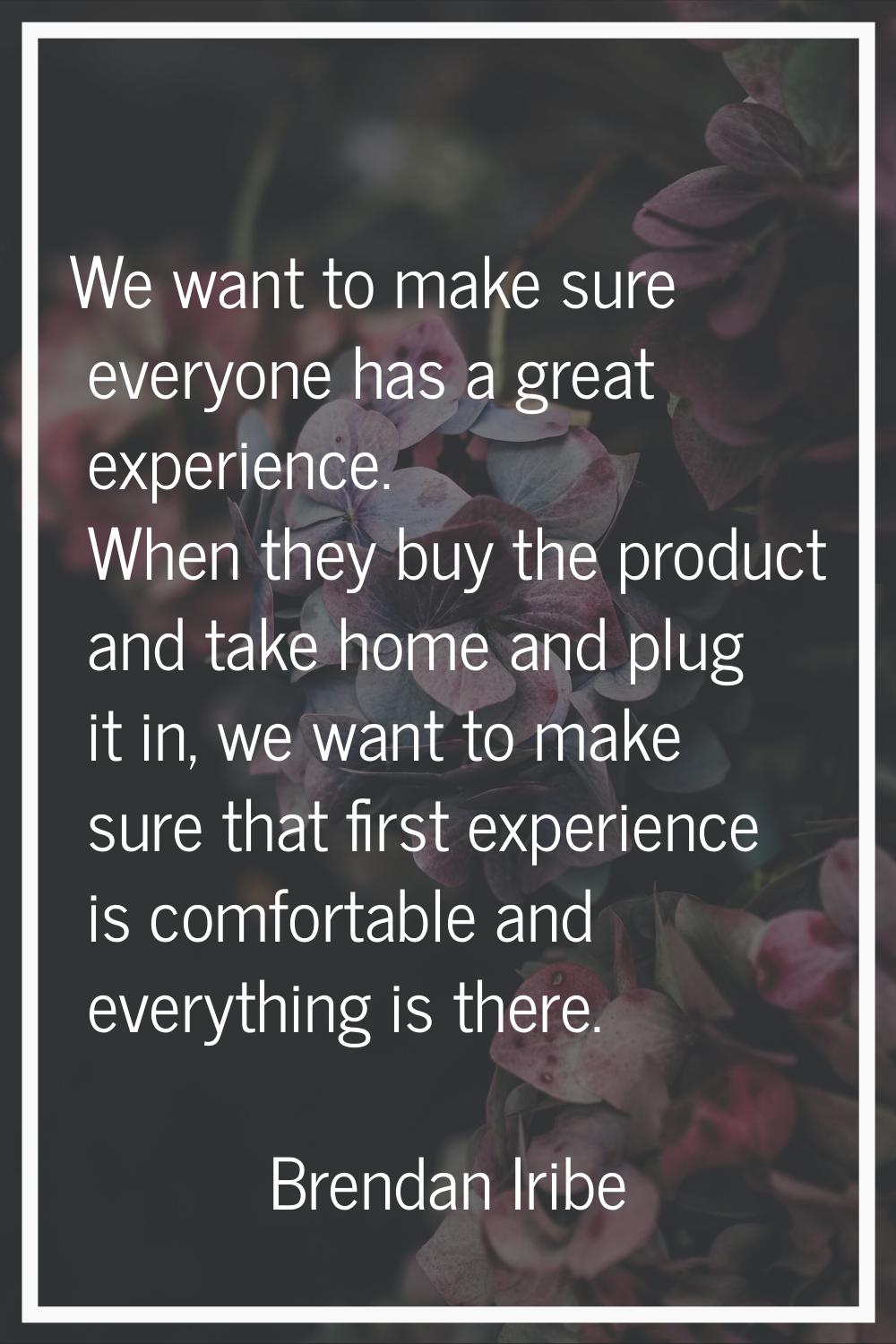 We want to make sure everyone has a great experience. When they buy the product and take home and p