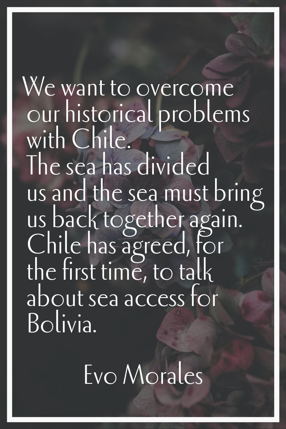 We want to overcome our historical problems with Chile. The sea has divided us and the sea must bri