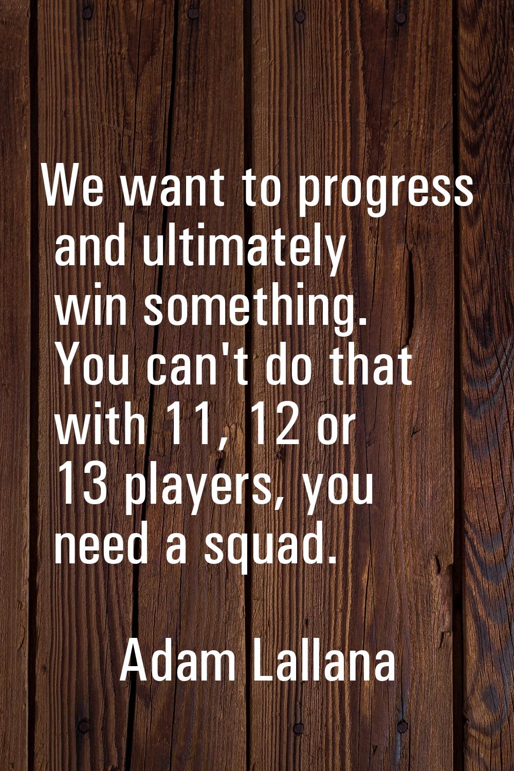We want to progress and ultimately win something. You can't do that with 11, 12 or 13 players, you 