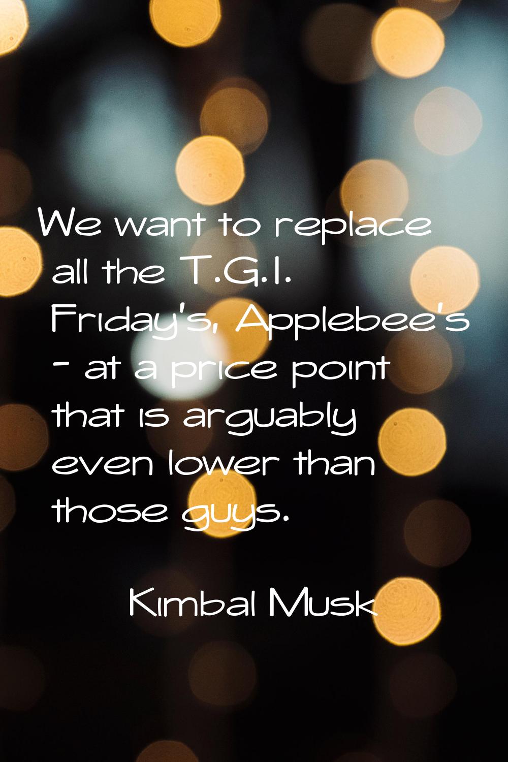 We want to replace all the T.G.I. Friday's, Applebee's - at a price point that is arguably even low