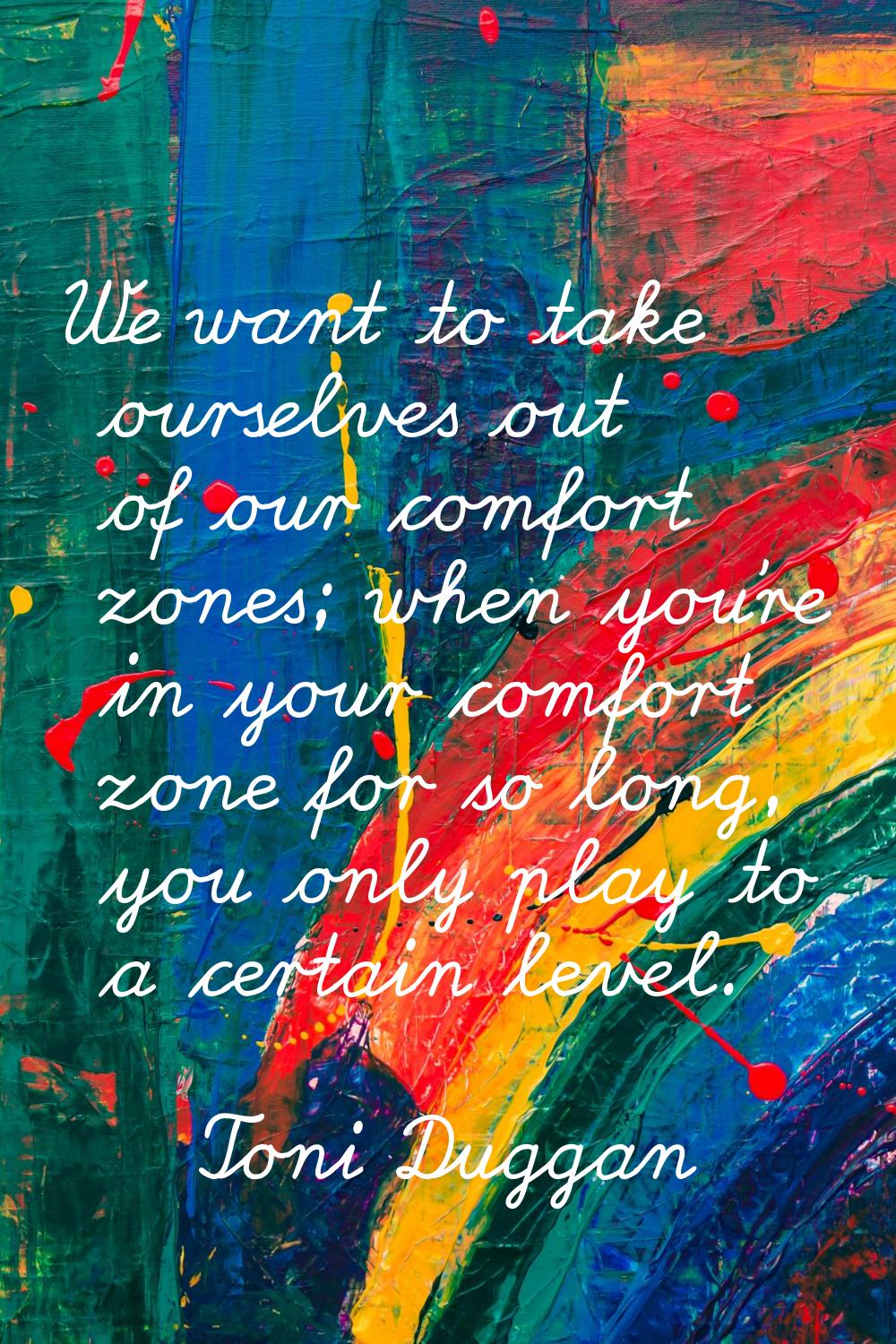 We want to take ourselves out of our comfort zones; when you're in your comfort zone for so long, y
