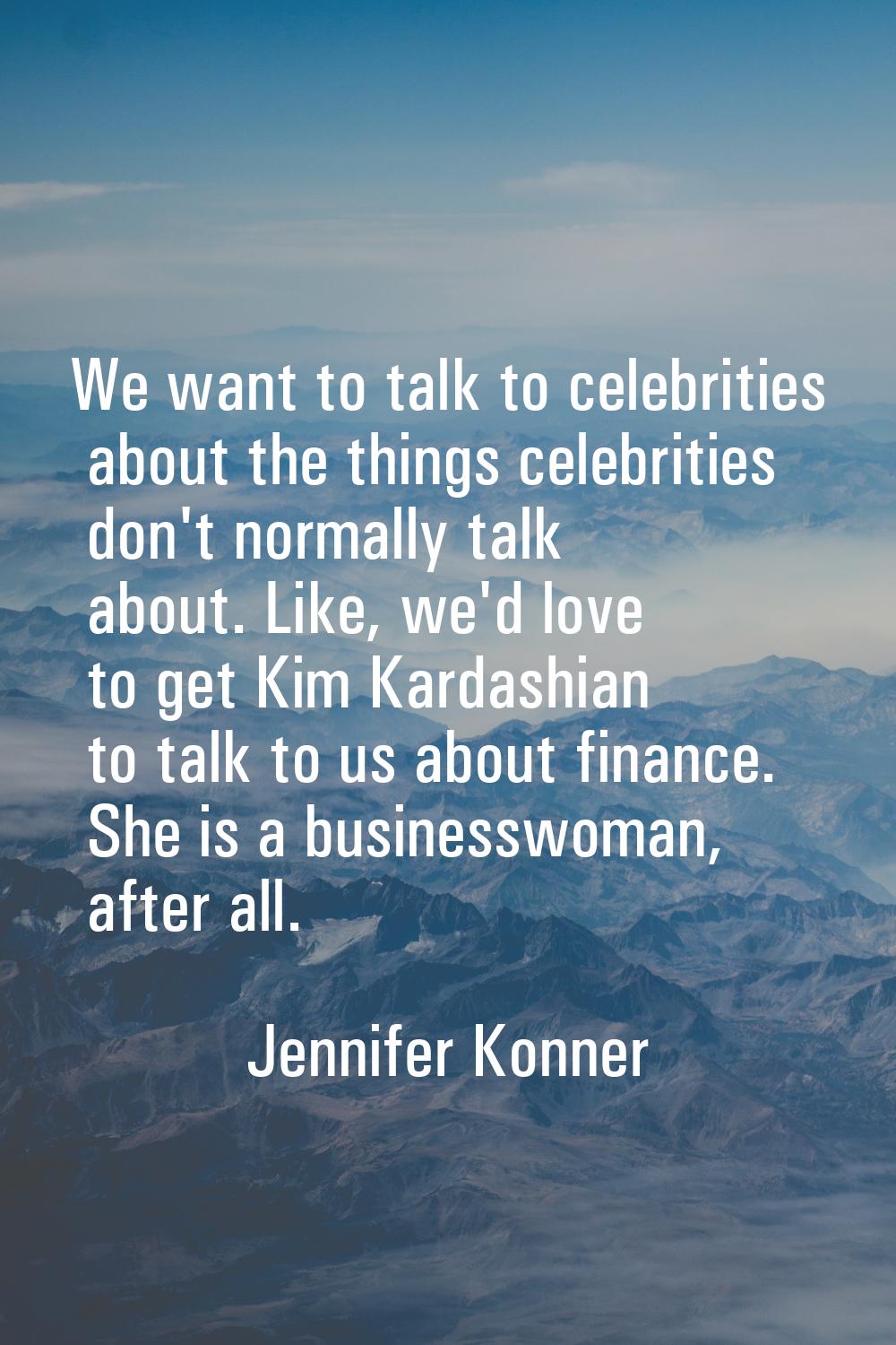 We want to talk to celebrities about the things celebrities don't normally talk about. Like, we'd l