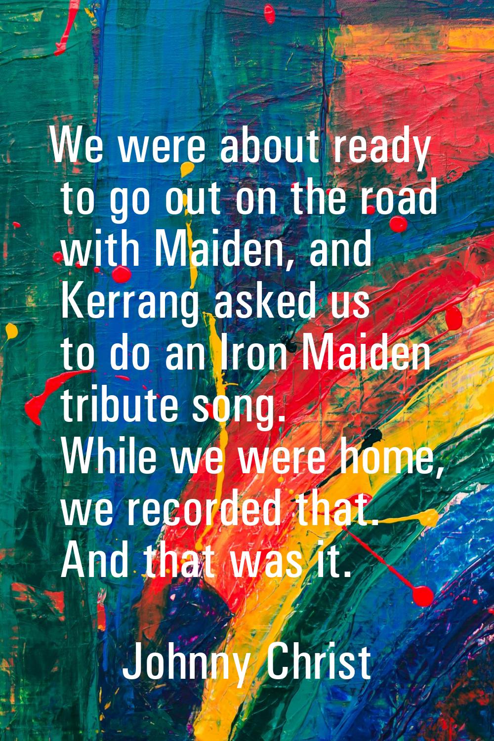 We were about ready to go out on the road with Maiden, and Kerrang asked us to do an Iron Maiden tr
