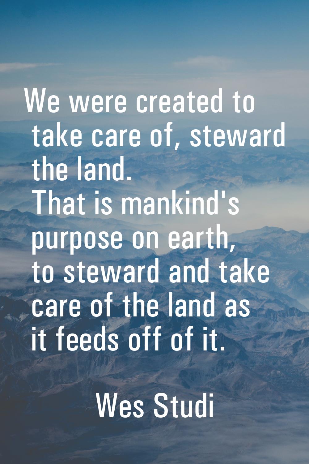 We were created to take care of, steward the land. That is mankind's purpose on earth, to steward a