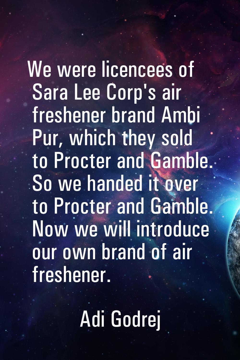 We were licencees of Sara Lee Corp's air freshener brand Ambi Pur, which they sold to Procter and G