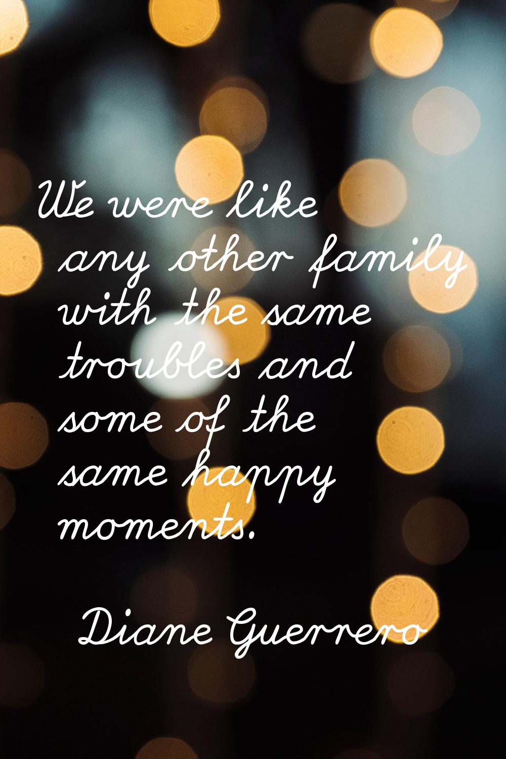 We were like any other family with the same troubles and some of the same happy moments.