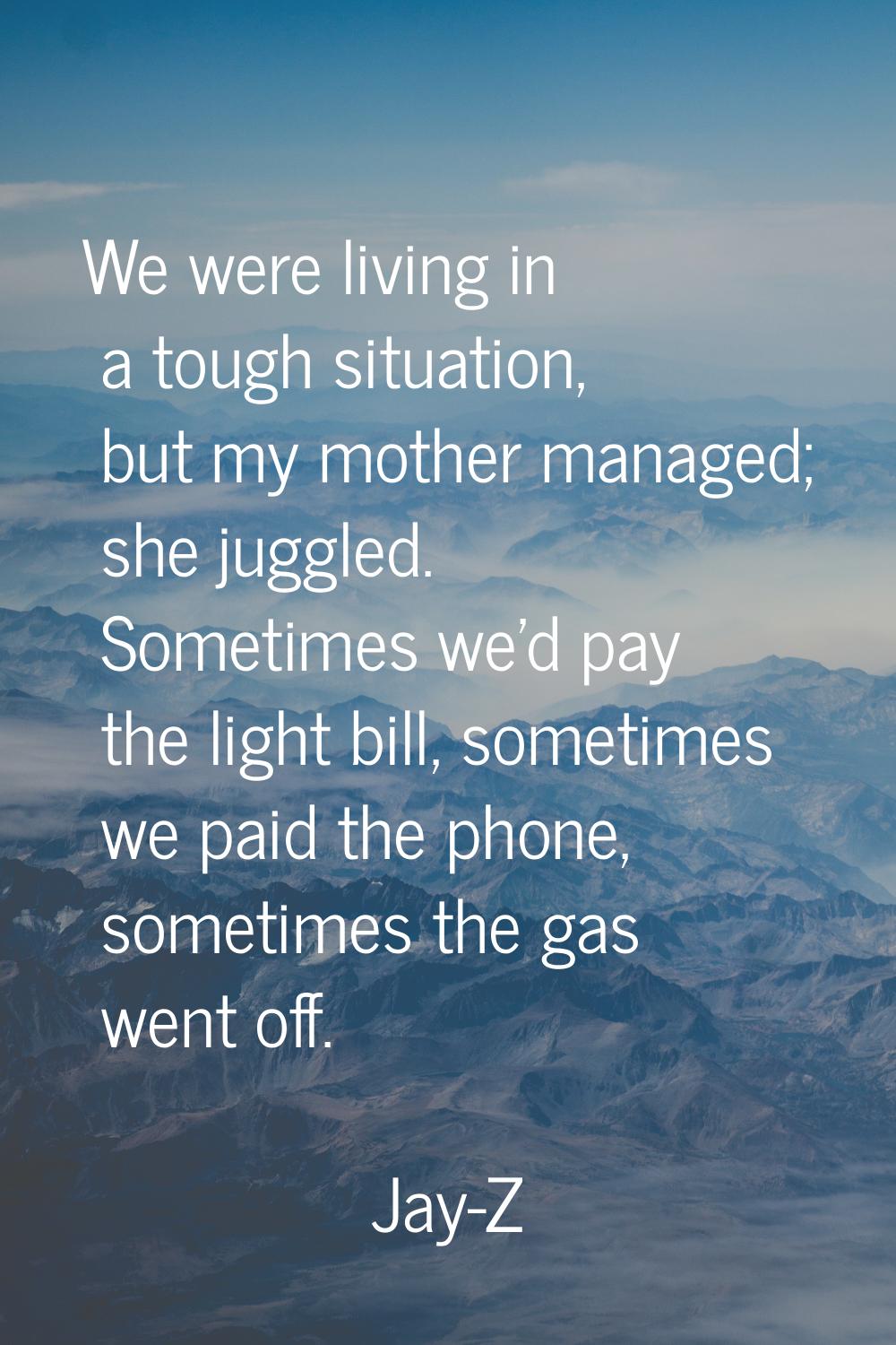 We were living in a tough situation, but my mother managed; she juggled. Sometimes we'd pay the lig