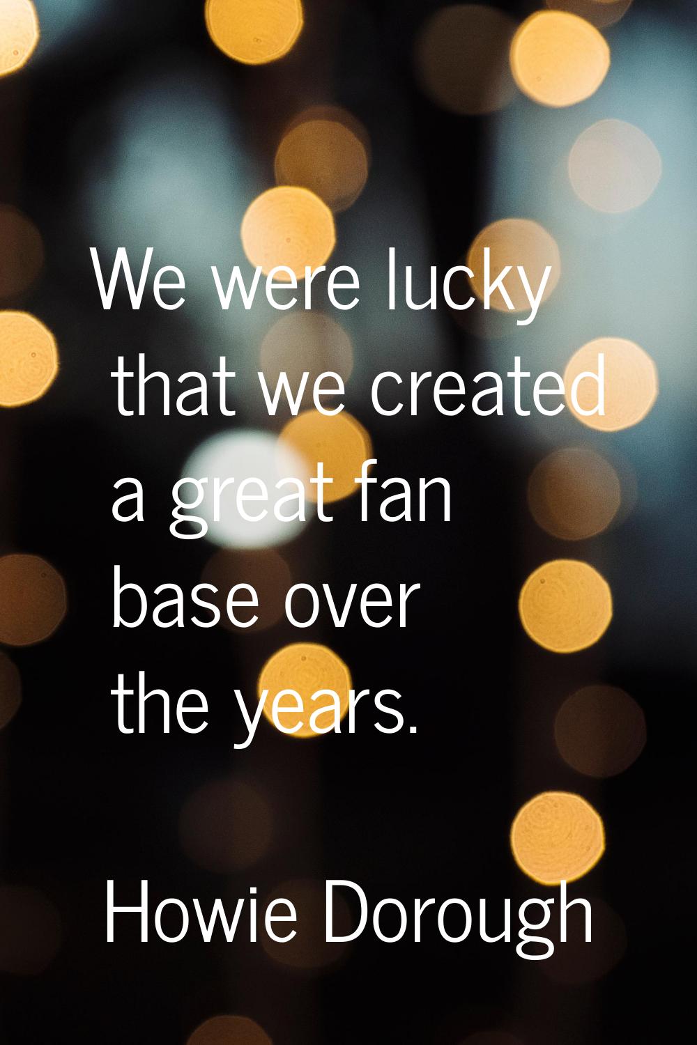We were lucky that we created a great fan base over the years.