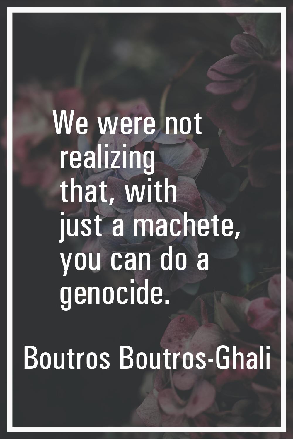 We were not realizing that, with just a machete, you can do a genocide.