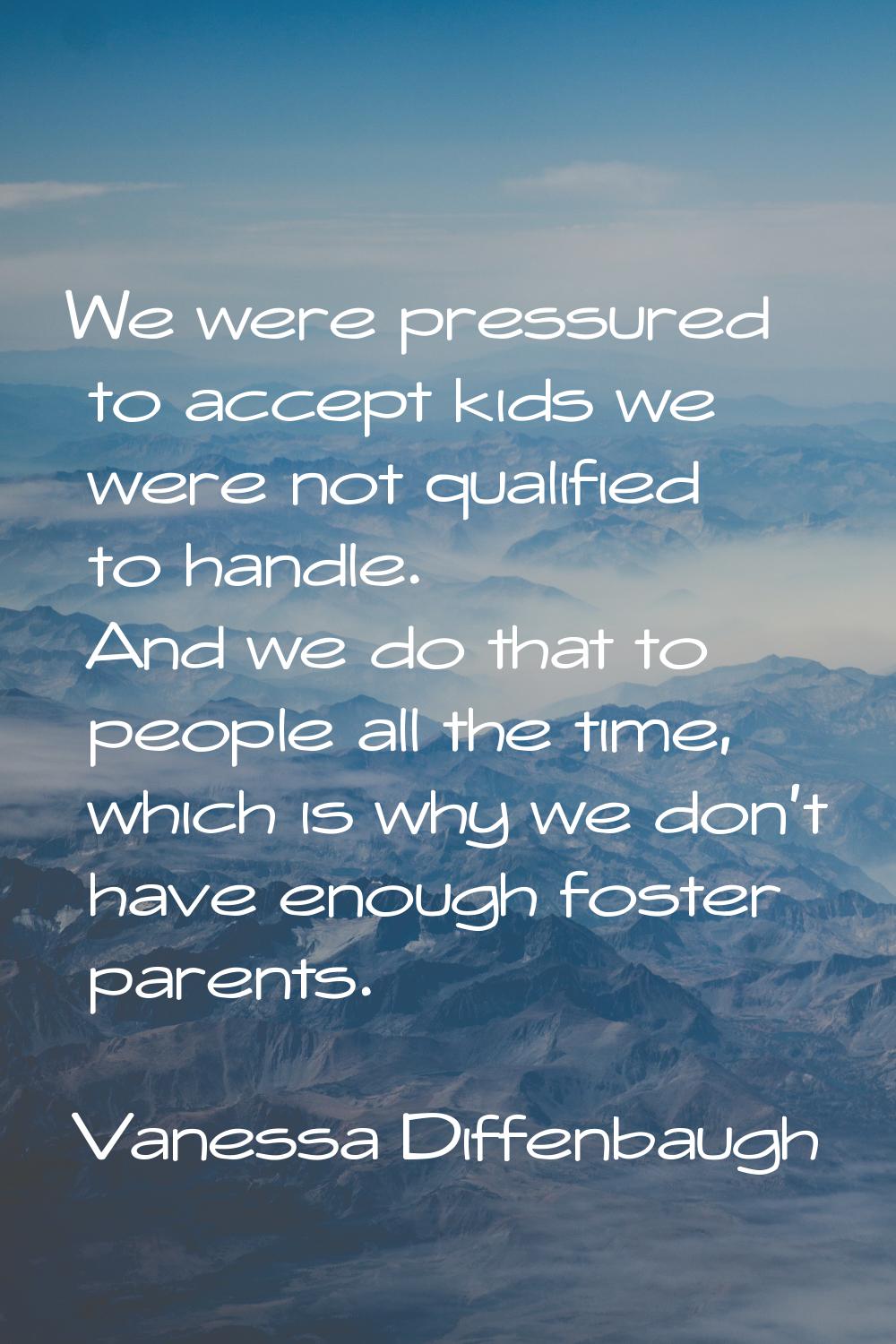 We were pressured to accept kids we were not qualified to handle. And we do that to people all the 