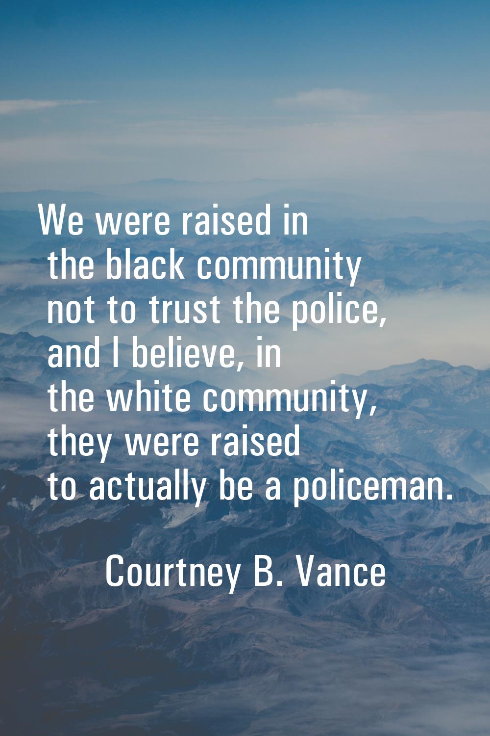 We were raised in the black community not to trust the police, and I believe, in the white communit