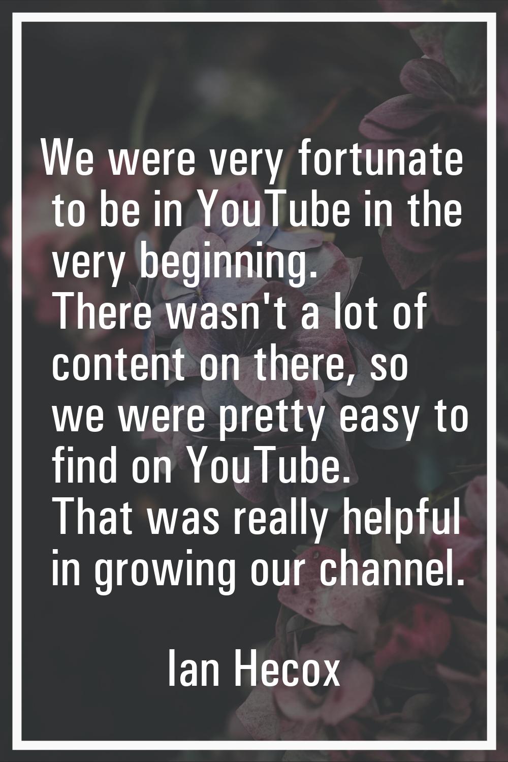 We were very fortunate to be in YouTube in the very beginning. There wasn't a lot of content on the