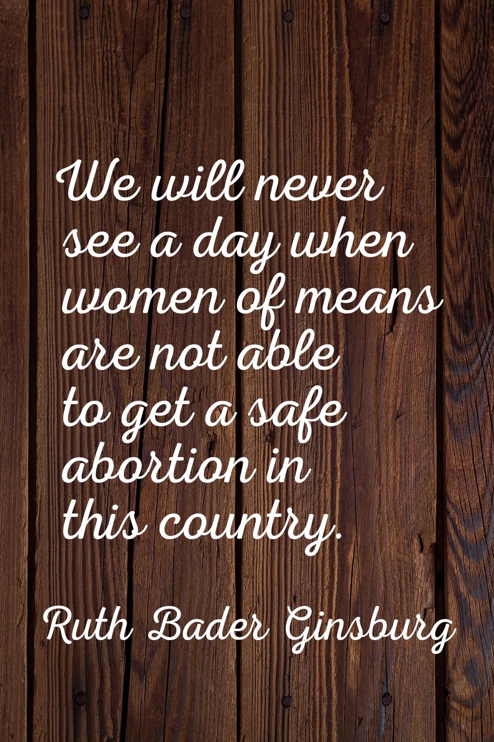 We will never see a day when women of means are not able to get a safe abortion in this country.