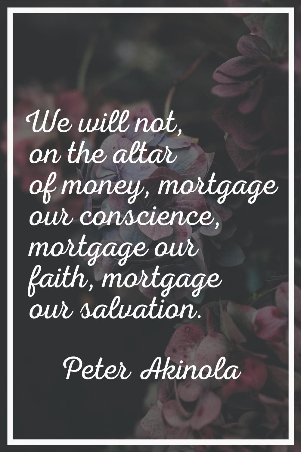 We will not, on the altar of money, mortgage our conscience, mortgage our faith, mortgage our salva