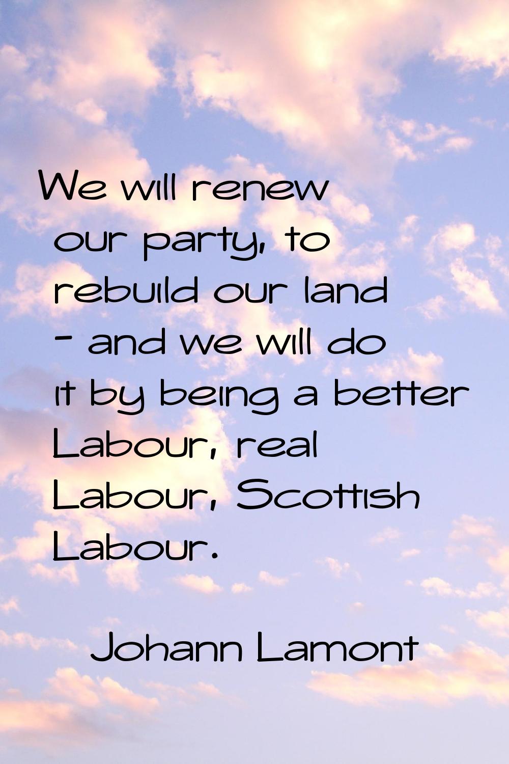 We will renew our party, to rebuild our land - and we will do it by being a better Labour, real Lab