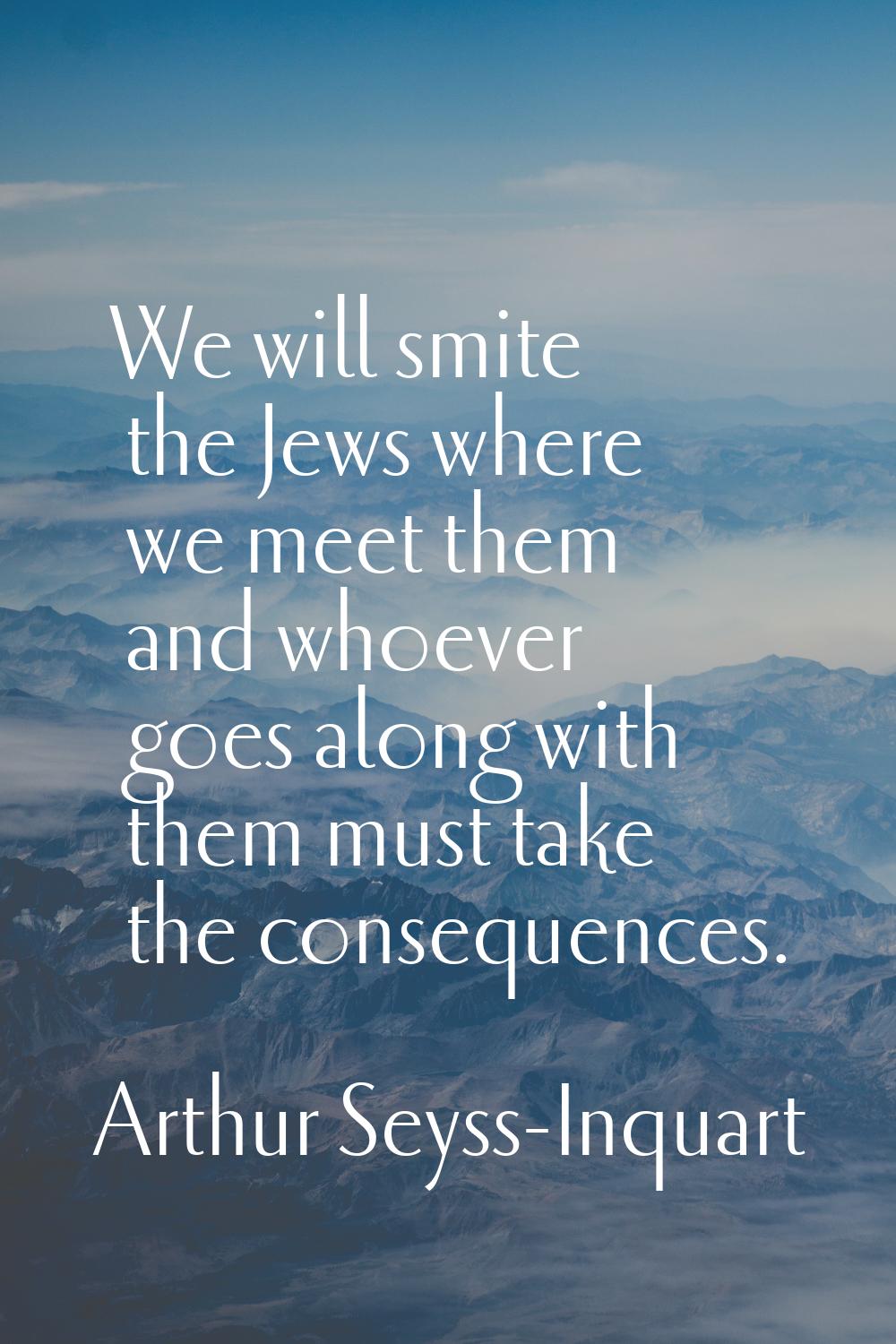 We will smite the Jews where we meet them and whoever goes along with them must take the consequenc