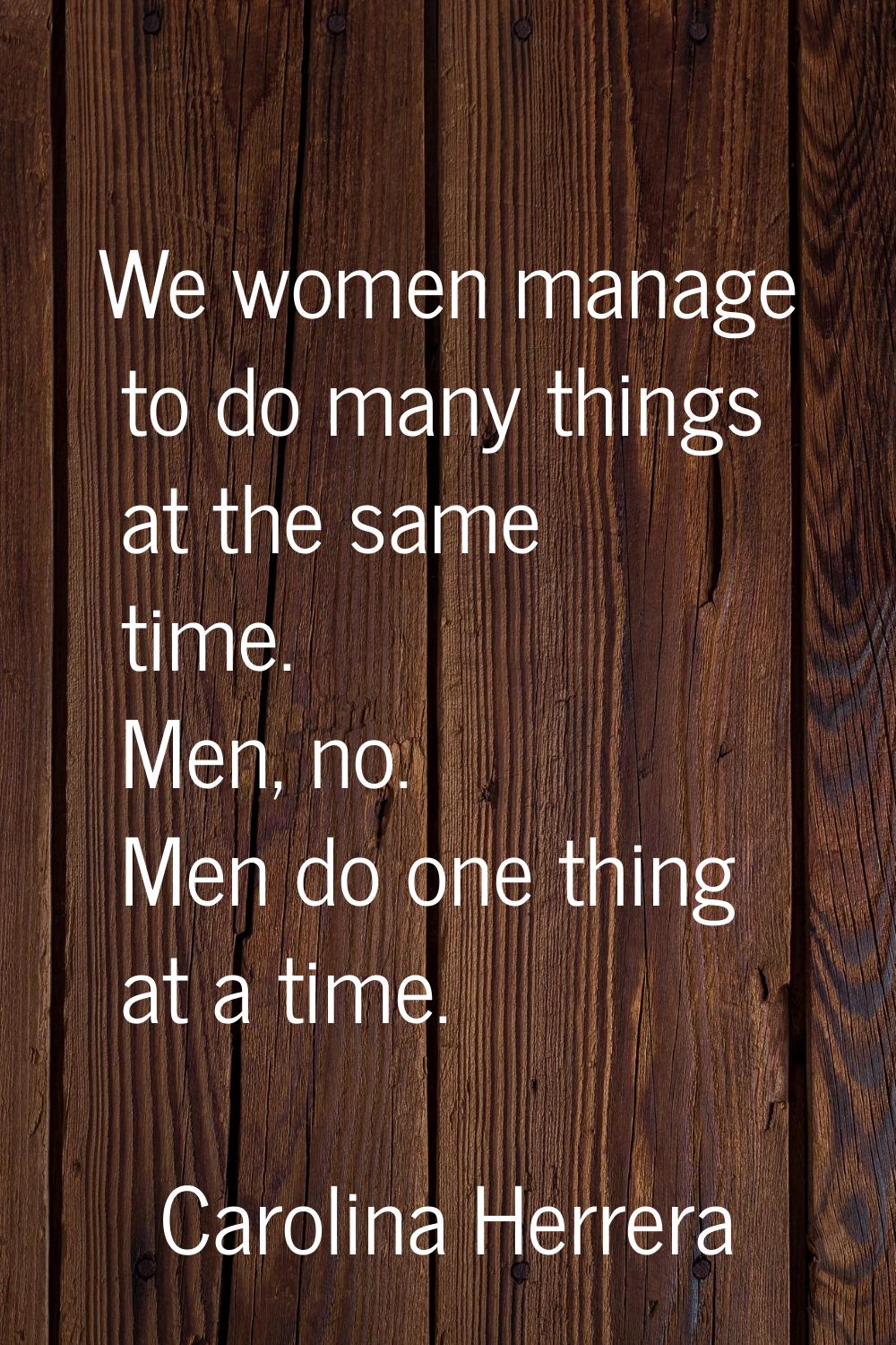 We women manage to do many things at the same time. Men, no. Men do one thing at a time.