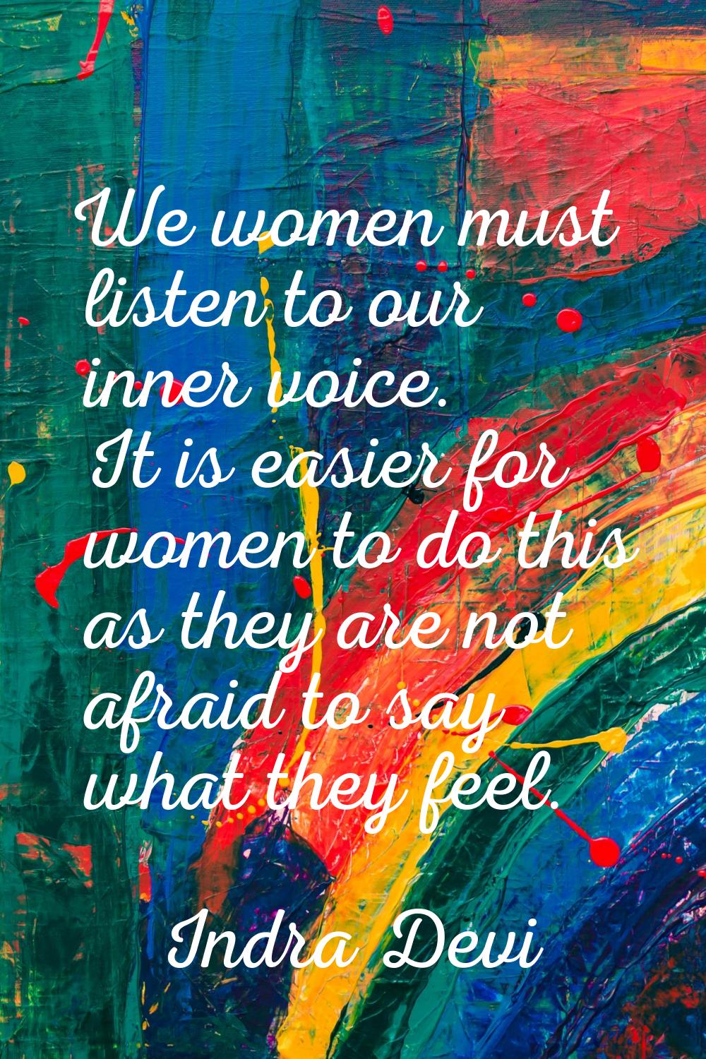 We women must listen to our inner voice. It is easier for women to do this as they are not afraid t