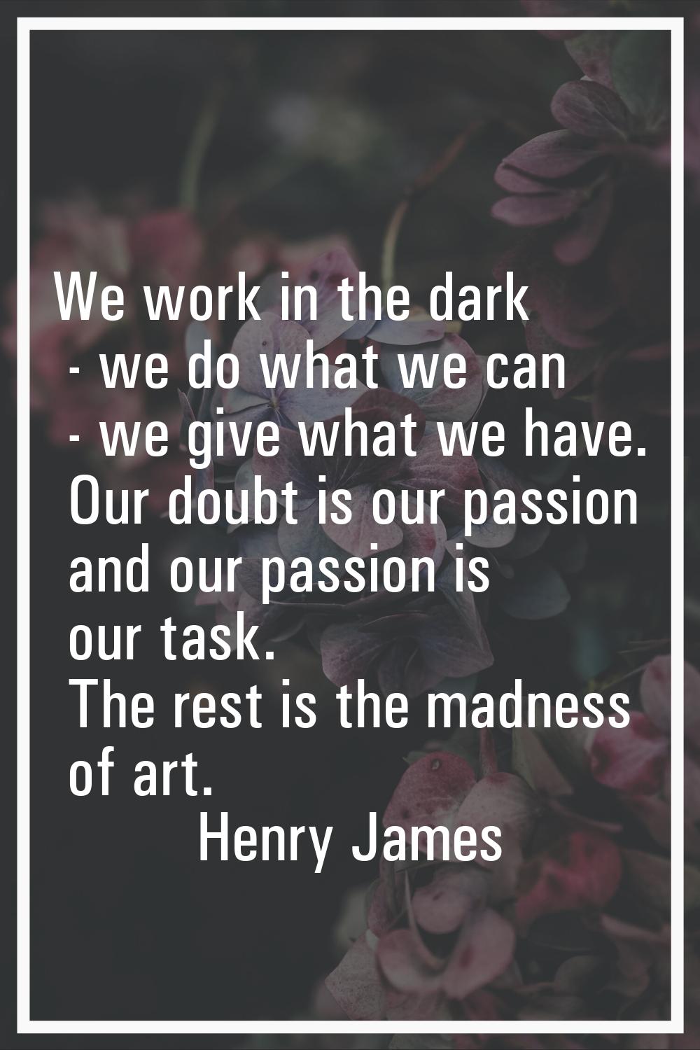 We work in the dark - we do what we can - we give what we have. Our doubt is our passion and our pa