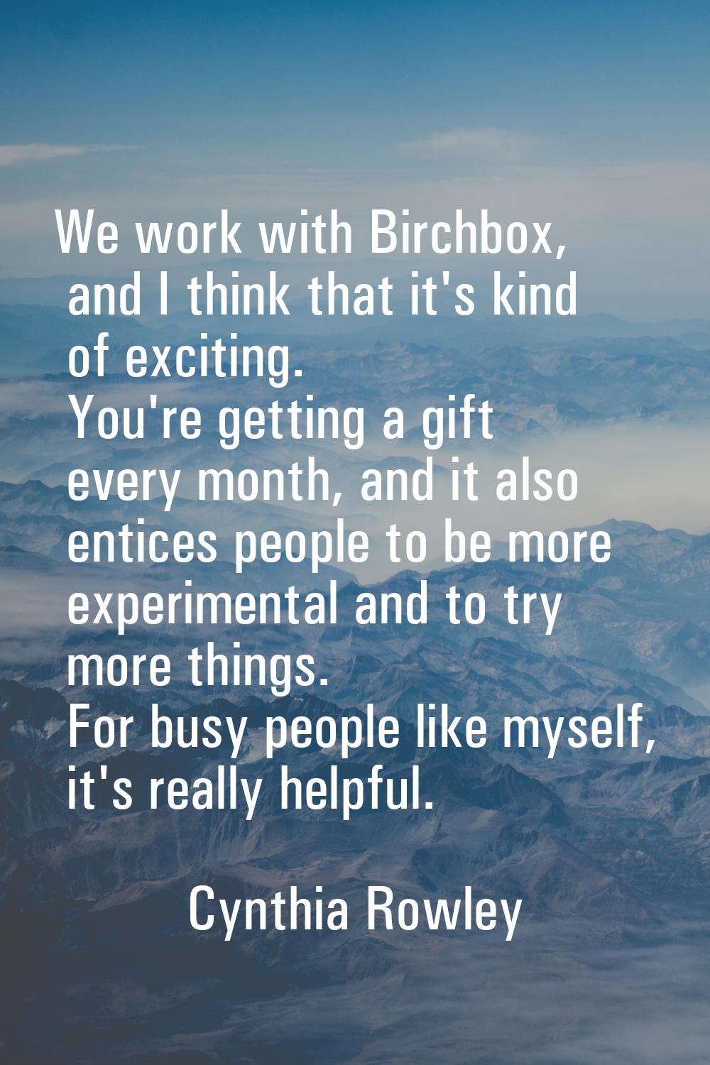 We work with Birchbox, and I think that it's kind of exciting. You're getting a gift every month, a