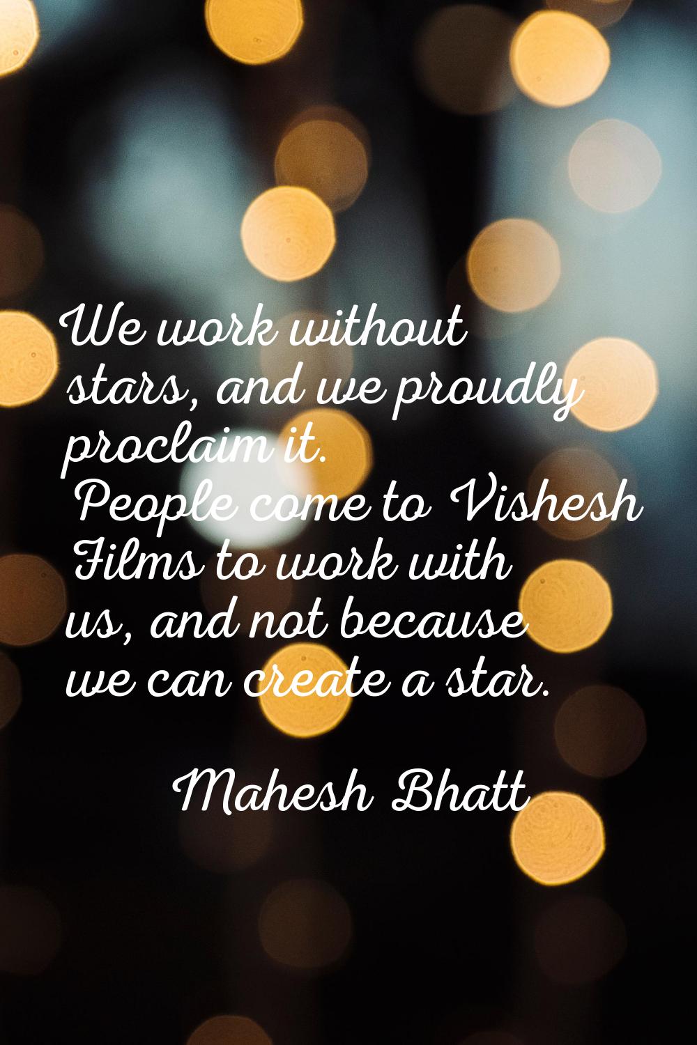 We work without stars, and we proudly proclaim it. People come to Vishesh Films to work with us, an