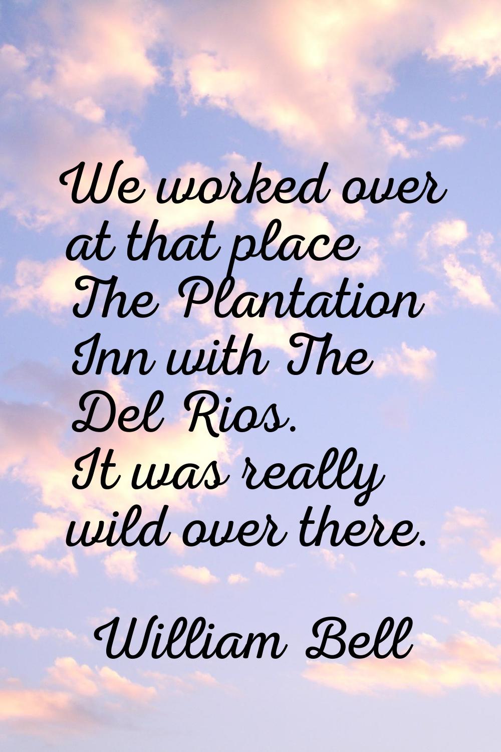 We worked over at that place The Plantation Inn with The Del Rios. It was really wild over there.