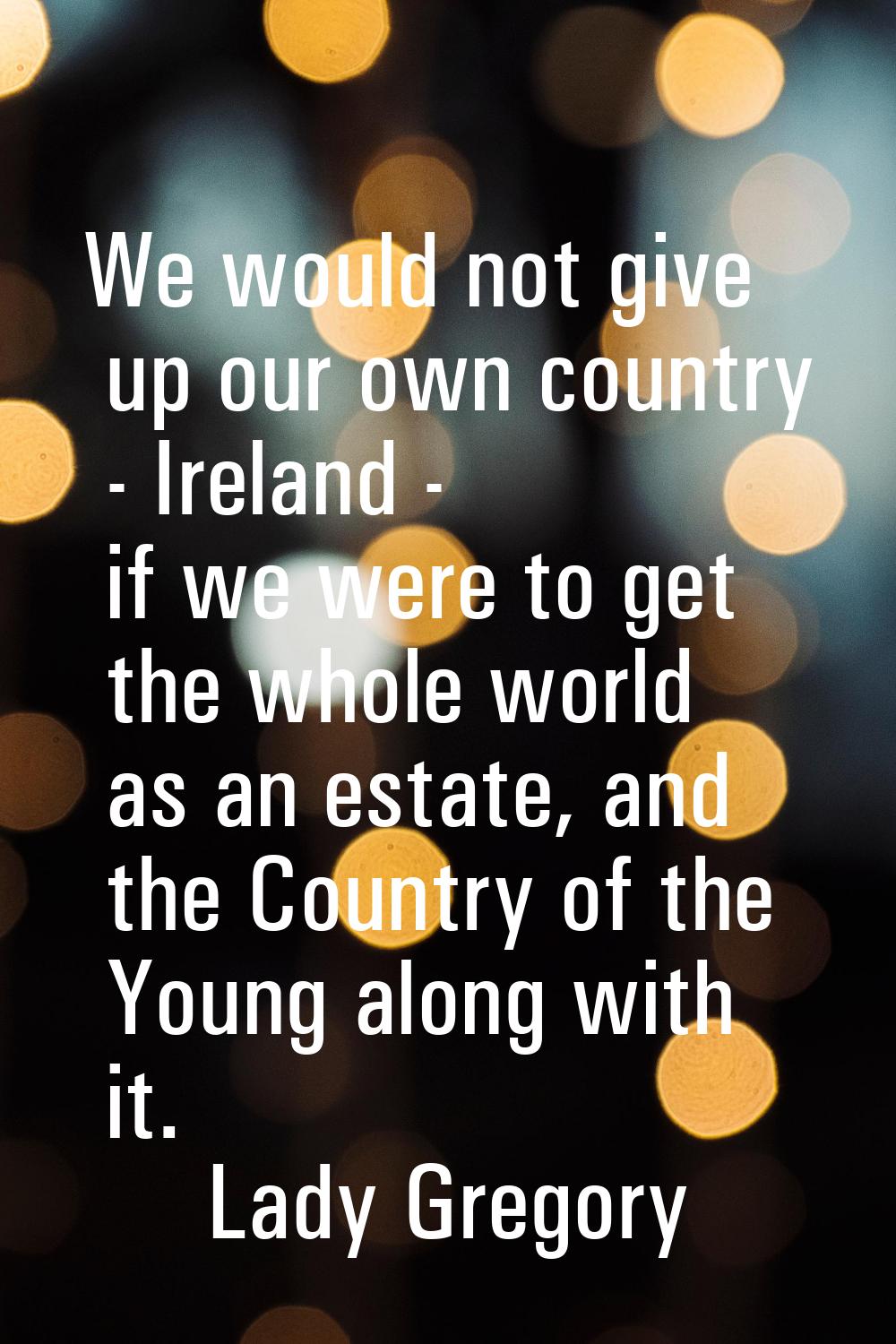 We would not give up our own country - Ireland - if we were to get the whole world as an estate, an