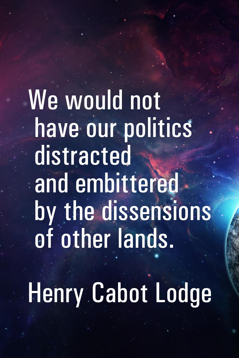 We would not have our politics distracted and embittered by the dissensions of other lands.