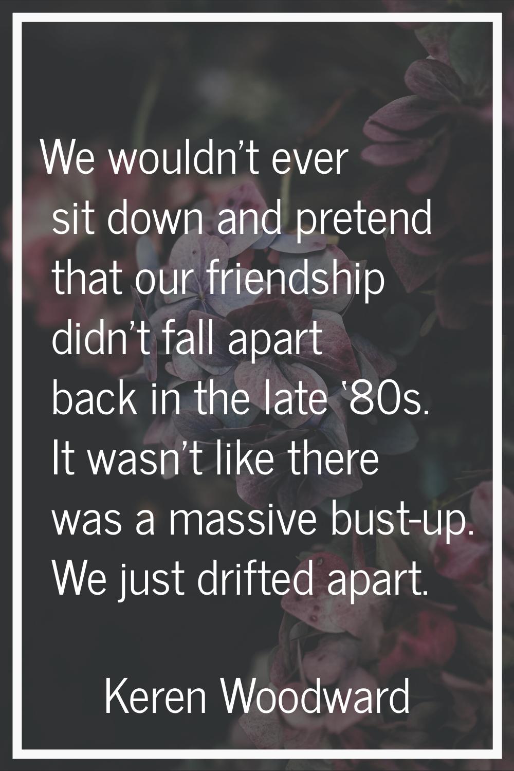 We wouldn't ever sit down and pretend that our friendship didn't fall apart back in the late ‘80s. 