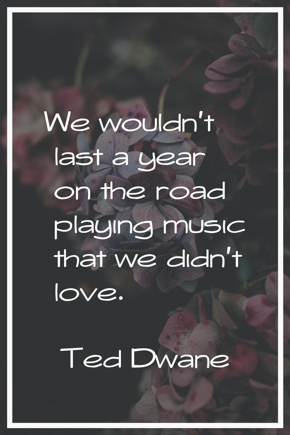 We wouldn't last a year on the road playing music that we didn't love.