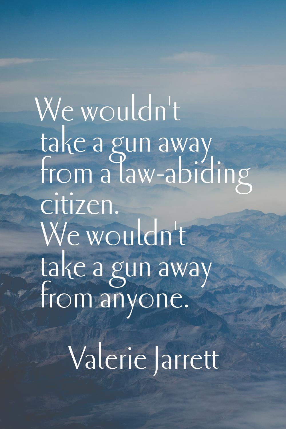 We wouldn't take a gun away from a law-abiding citizen. We wouldn't take a gun away from anyone.