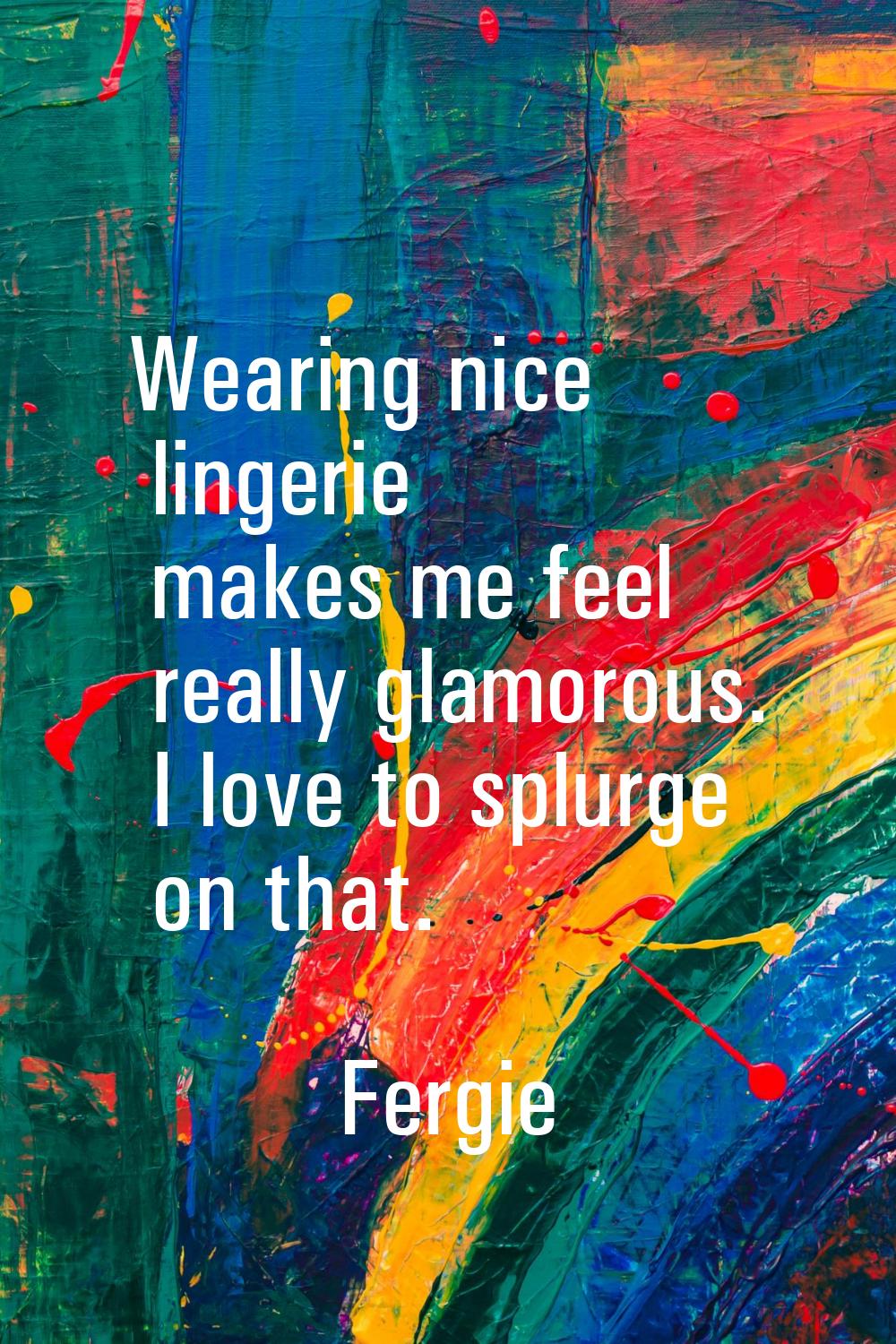 Wearing nice lingerie makes me feel really glamorous. I love to splurge on that.
