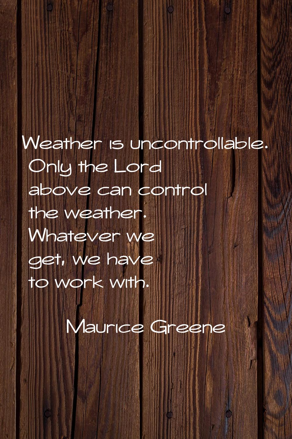 Weather is uncontrollable. Only the Lord above can control the weather. Whatever we get, we have to
