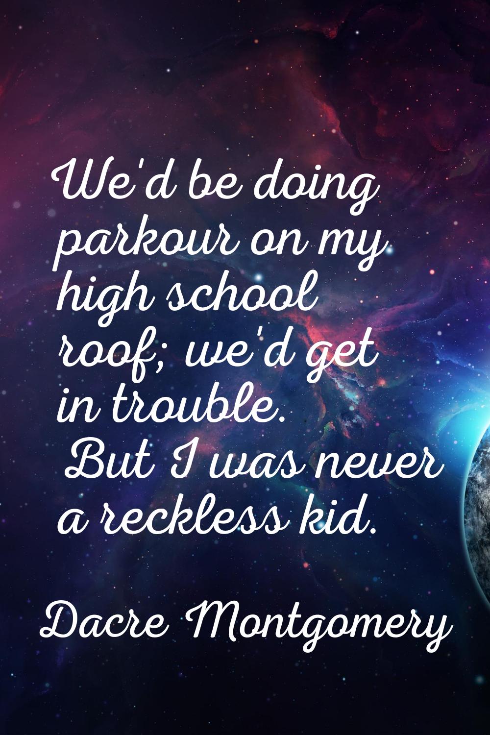 We'd be doing parkour on my high school roof; we'd get in trouble. But I was never a reckless kid.