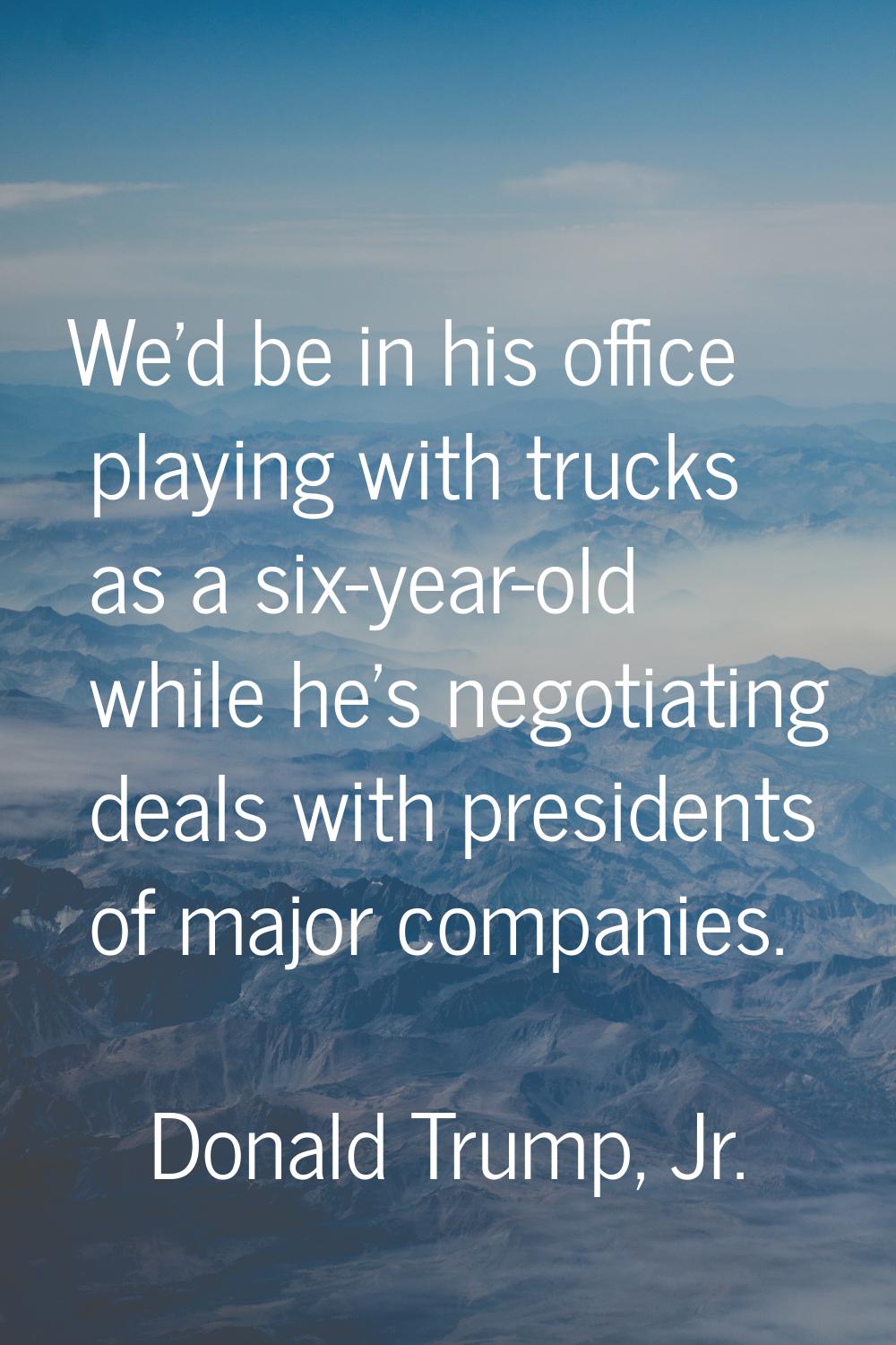 We'd be in his office playing with trucks as a six-year-old while he's negotiating deals with presi