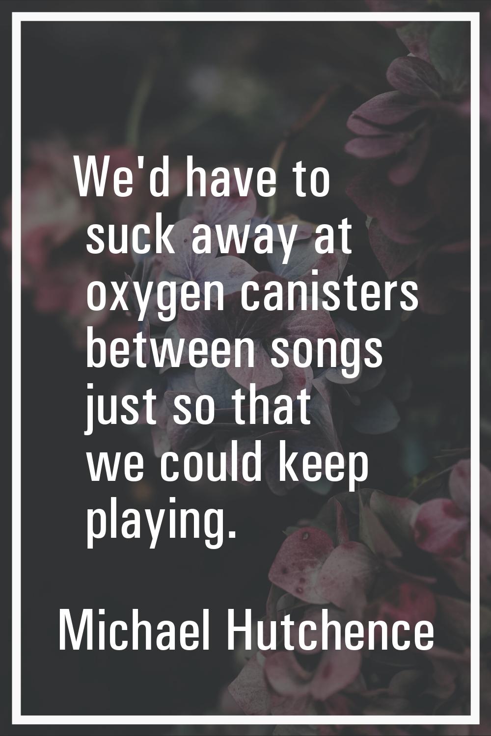 We'd have to suck away at oxygen canisters between songs just so that we could keep playing.