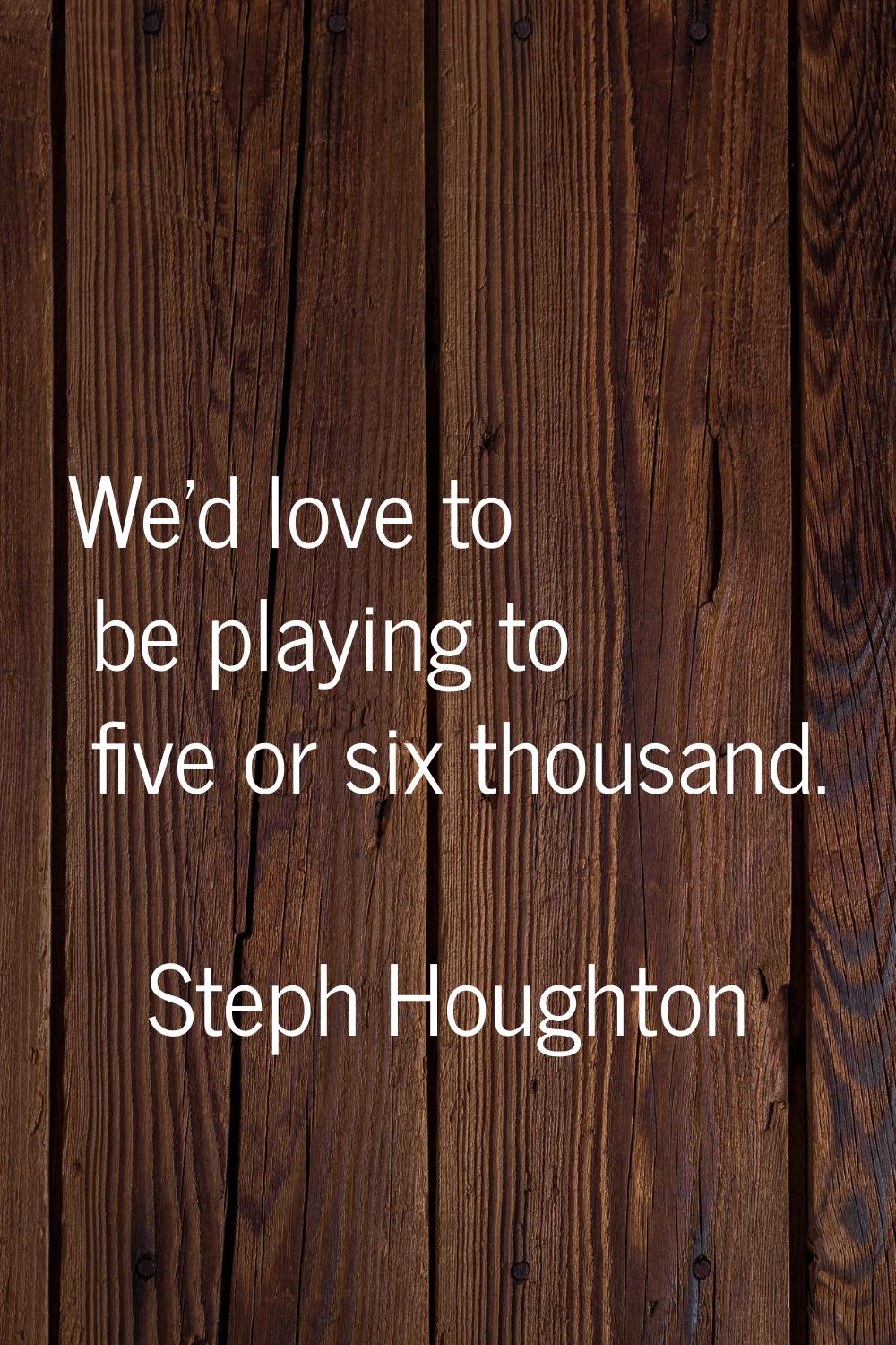 We'd love to be playing to five or six thousand.