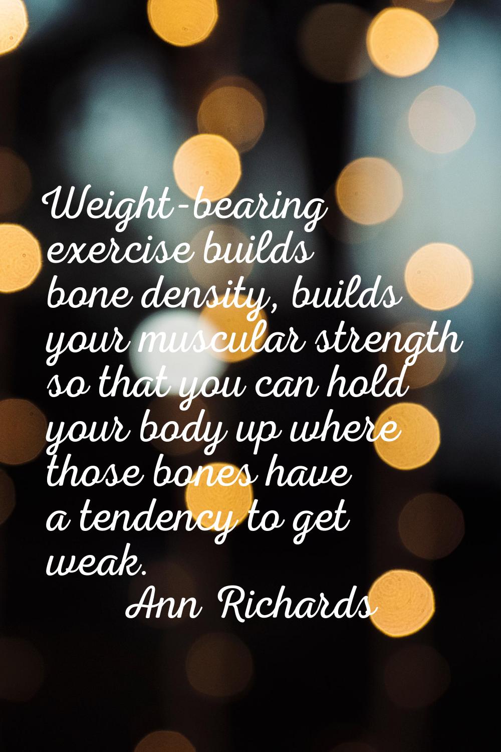 Weight-bearing exercise builds bone density, builds your muscular strength so that you can hold you