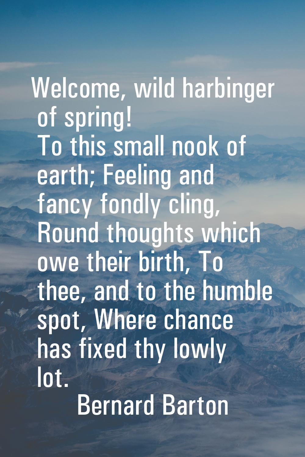 Welcome, wild harbinger of spring! To this small nook of earth; Feeling and fancy fondly cling, Rou