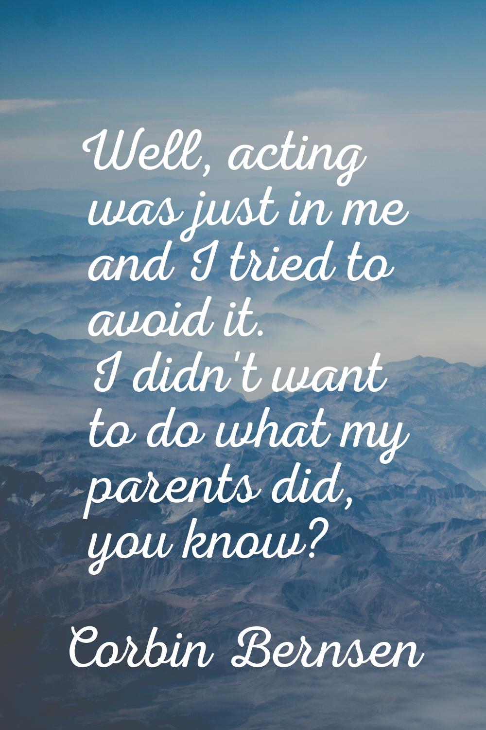 Well, acting was just in me and I tried to avoid it. I didn't want to do what my parents did, you k