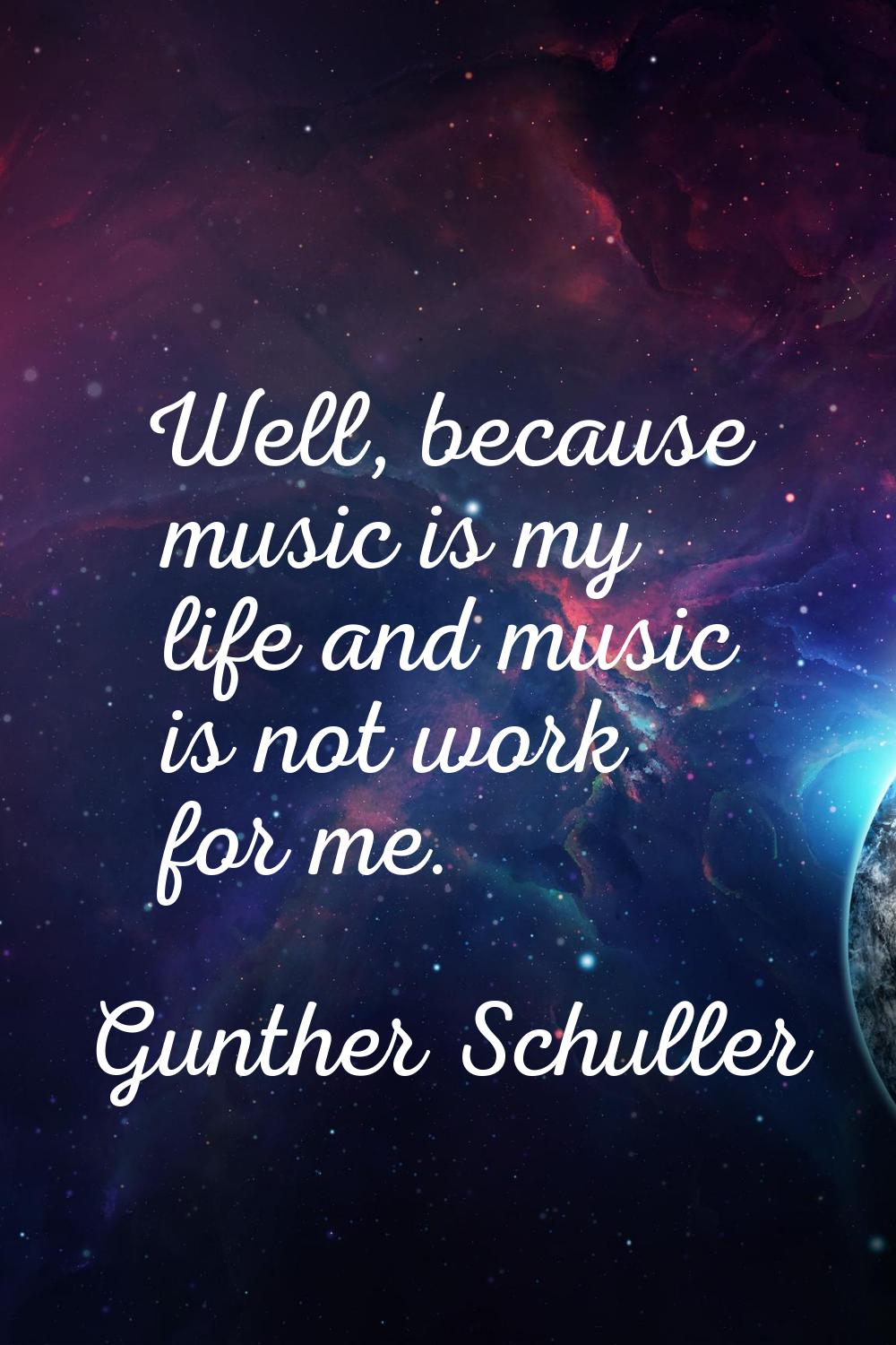 Well, because music is my life and music is not work for me.