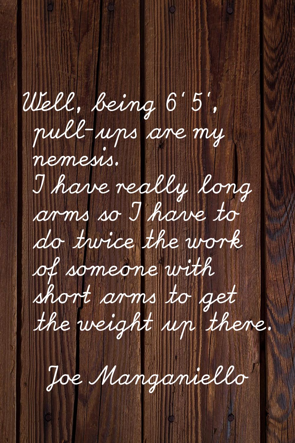 Well, being 6' 5', pull-ups are my nemesis. I have really long arms so I have to do twice the work 