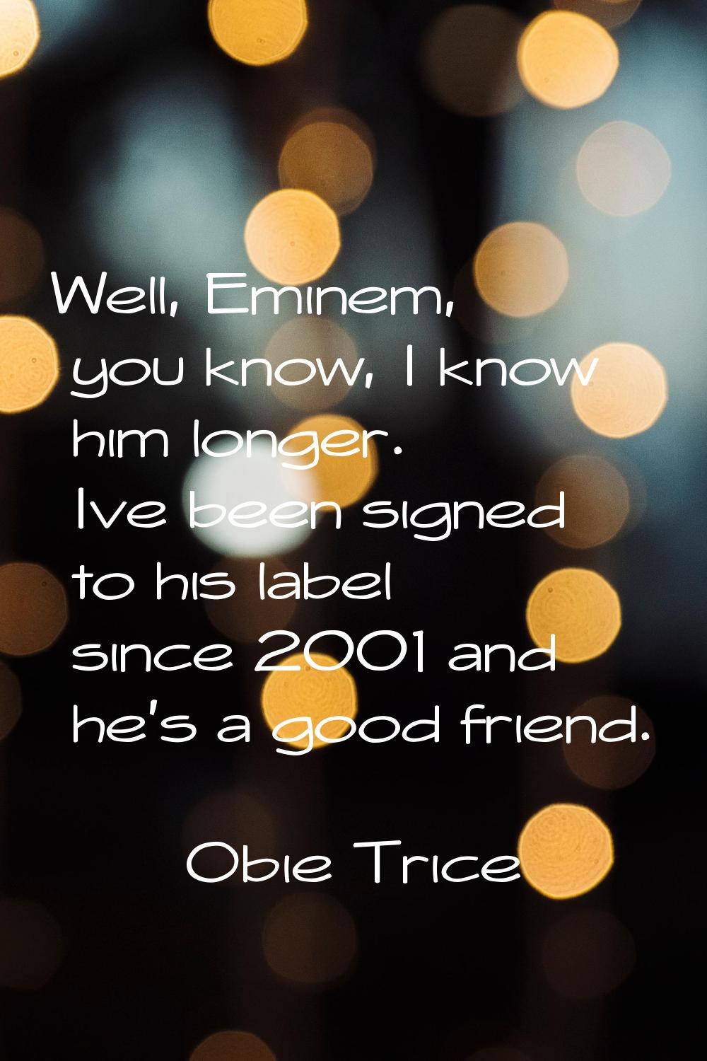 Well, Eminem, you know, I know him longer. Ive been signed to his label since 2001 and he's a good 