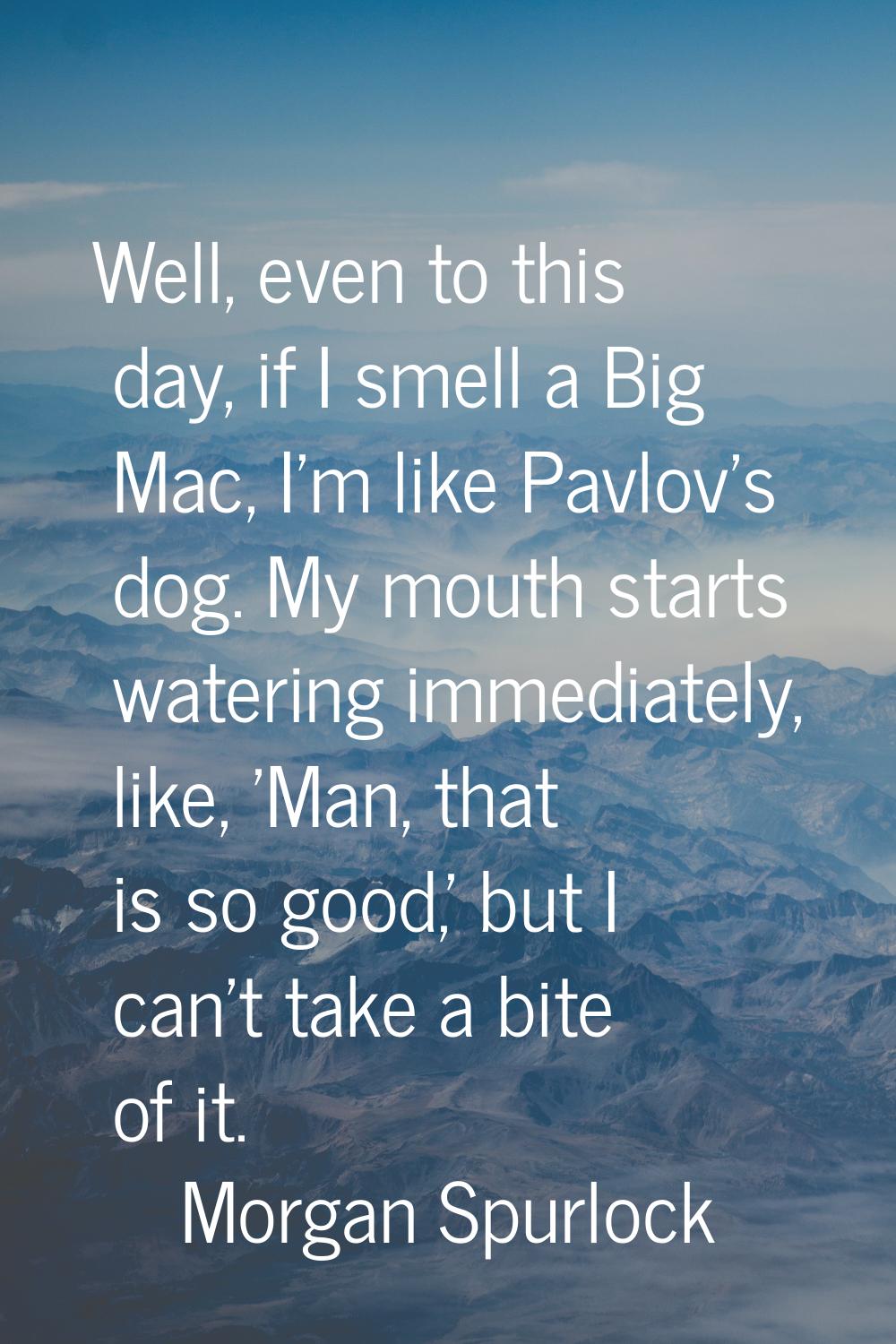 Well, even to this day, if I smell a Big Mac, I'm like Pavlov's dog. My mouth starts watering immed