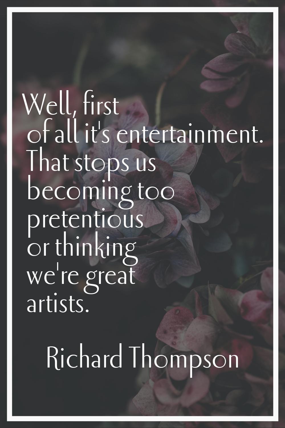 Well, first of all it's entertainment. That stops us becoming too pretentious or thinking we're gre
