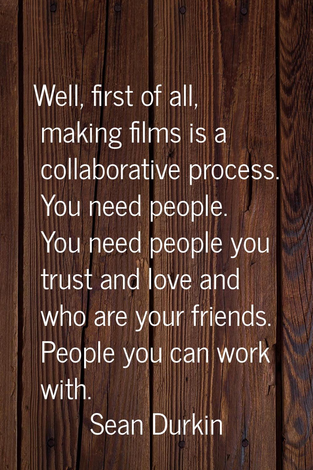 Well, first of all, making films is a collaborative process. You need people. You need people you t